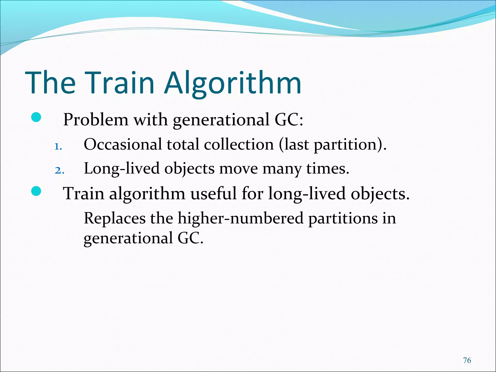 76
The Train Algorithm
 Problem with generational GC:
1. Occasional total collection (last partition).
2. Long-lived objects move many times.
 Train algorithm useful for long-lived objects.
Replaces the higher-numbered partitions in
generational GC.
 