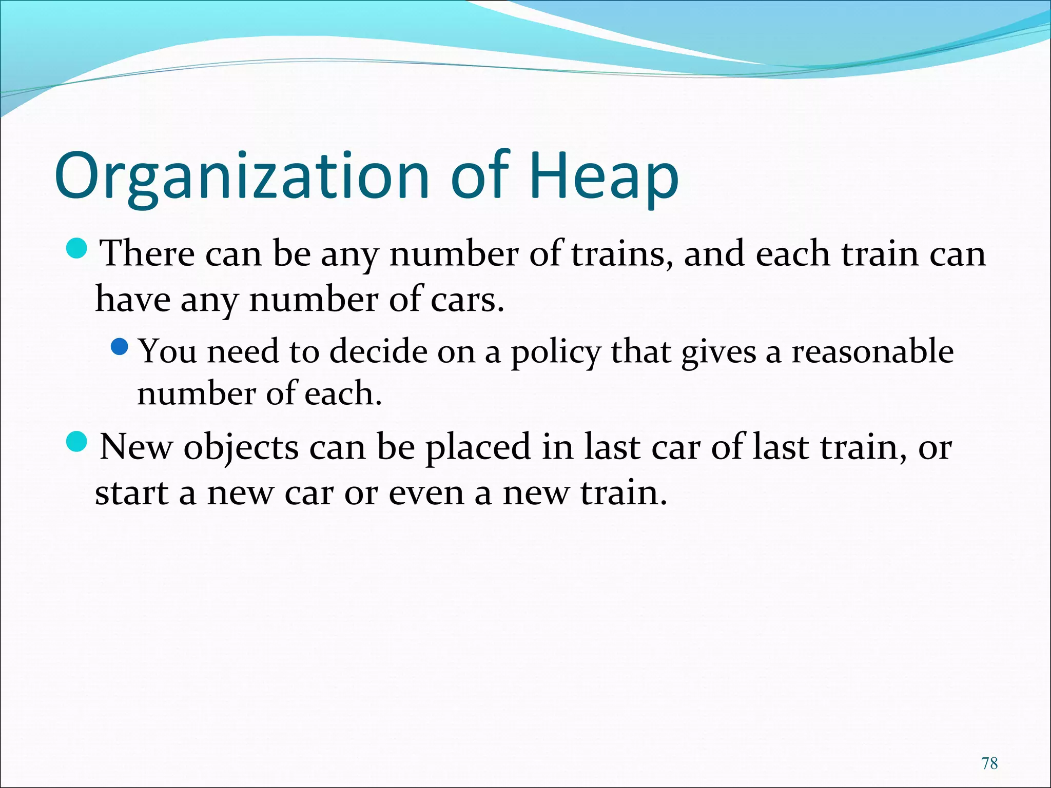 78
Organization of Heap
There can be any number of trains, and each train can
have any number of cars.
You need to decide on a policy that gives a reasonable
number of each.
New objects can be placed in last car of last train, or
start a new car or even a new train.
 