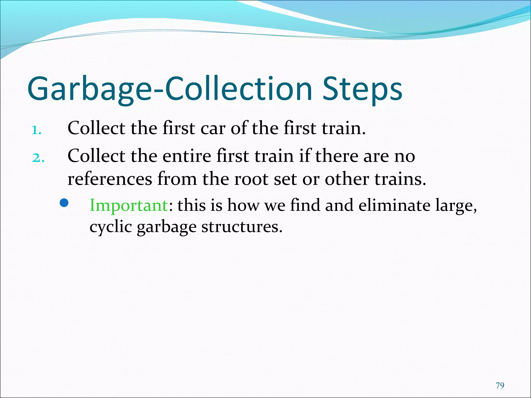 79
Garbage-Collection Steps
1. Collect the first car of the first train.
2. Collect the entire first train if there are no
references from the root set or other trains.
 Important: this is how we find and eliminate large,
cyclic garbage structures.
 