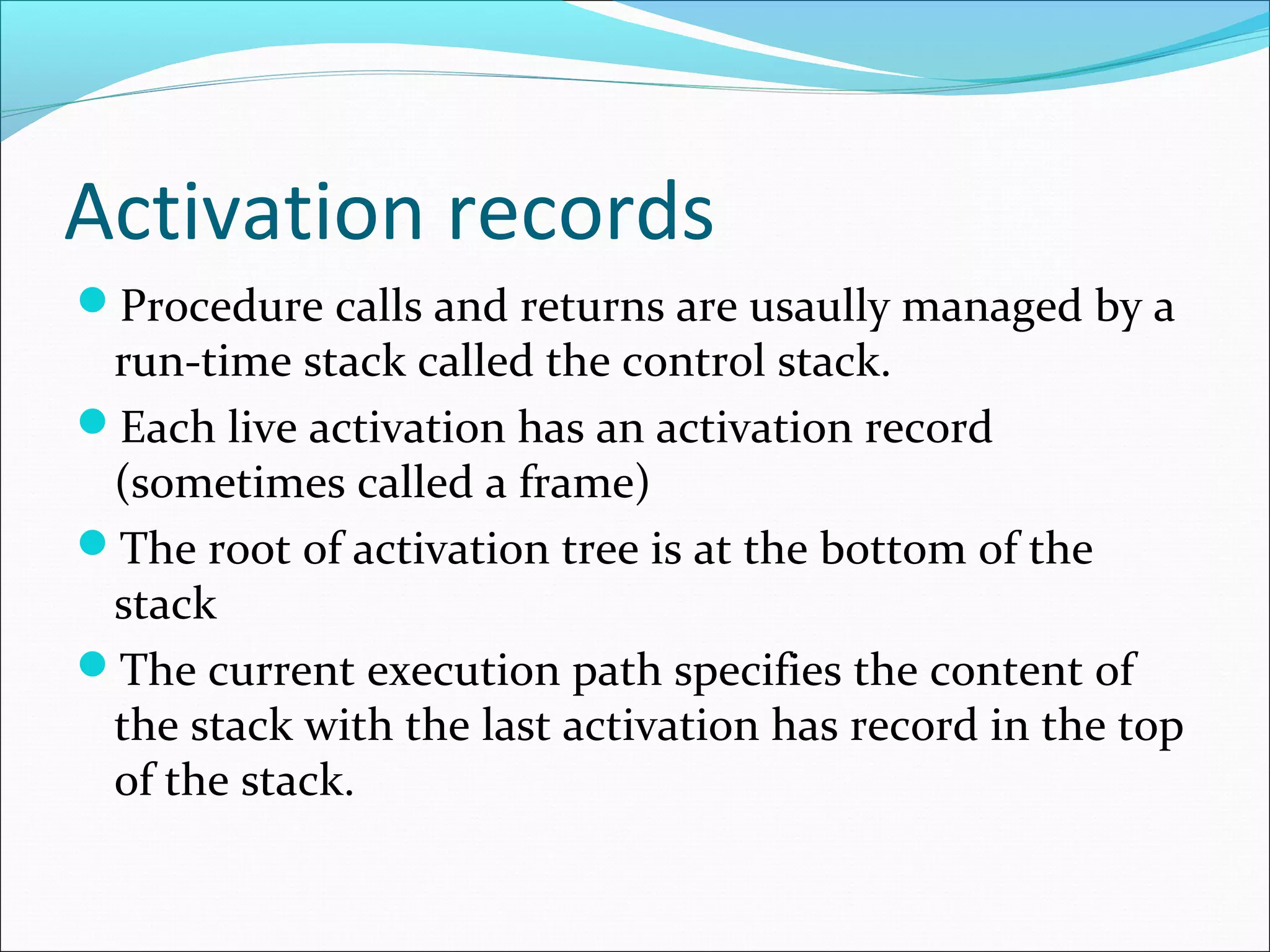 Activation records
Procedure calls and returns are usaully managed by a
run-time stack called the control stack.
Each live activation has an activation record
(sometimes called a frame)
The root of activation tree is at the bottom of the
stack
The current execution path specifies the content of
the stack with the last activation has record in the top
of the stack.
 