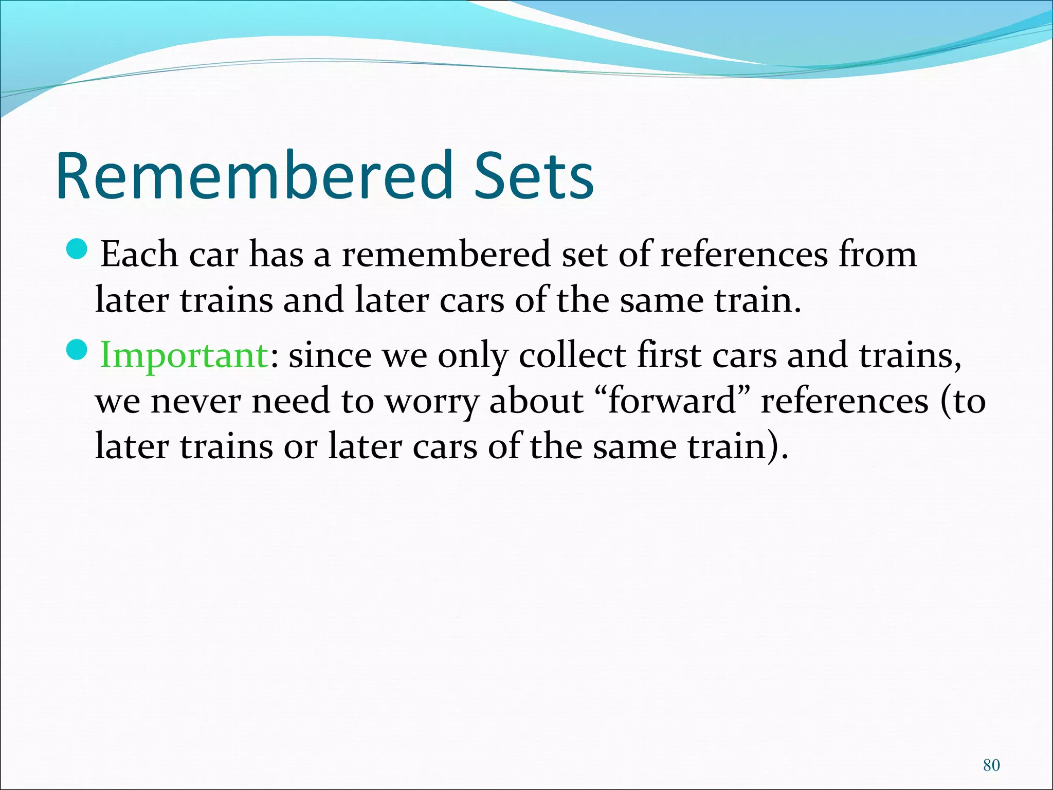 80
Remembered Sets
Each car has a remembered set of references from
later trains and later cars of the same train.
Important: since we only collect first cars and trains,
we never need to worry about “forward” references (to
later trains or later cars of the same train).
 