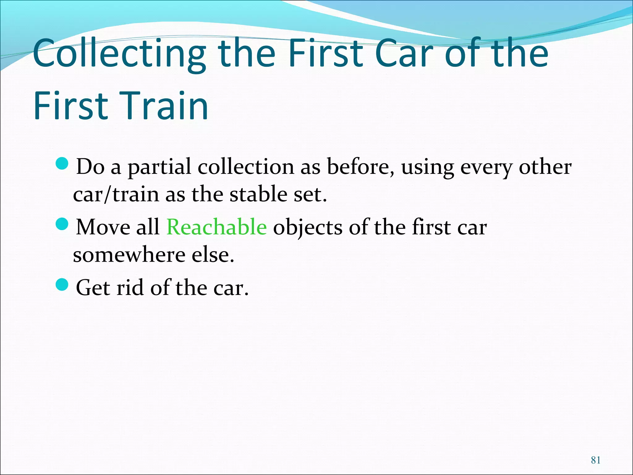 81
Collecting the First Car of the
First Train
Do a partial collection as before, using every other
car/train as the stable set.
Move all Reachable objects of the first car
somewhere else.
Get rid of the car.
 