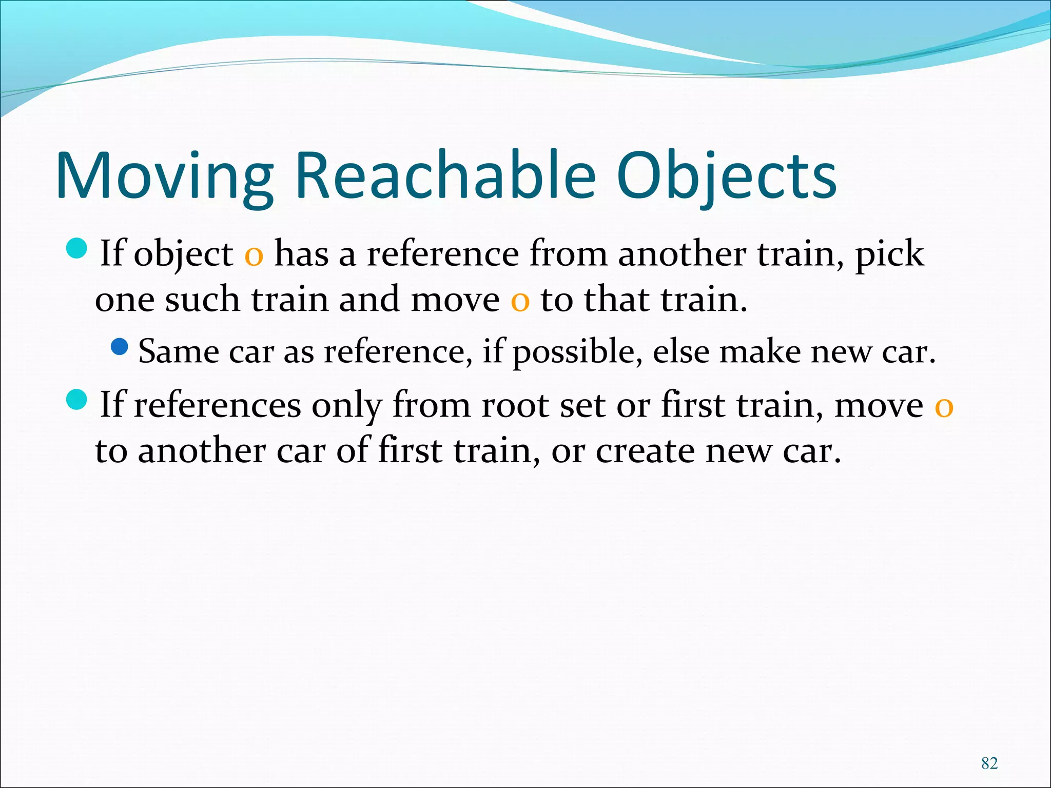 82
Moving Reachable Objects
If object o has a reference from another train, pick
one such train and move o to that train.
Same car as reference, if possible, else make new car.
If references only from root set or first train, move o
to another car of first train, or create new car.
 