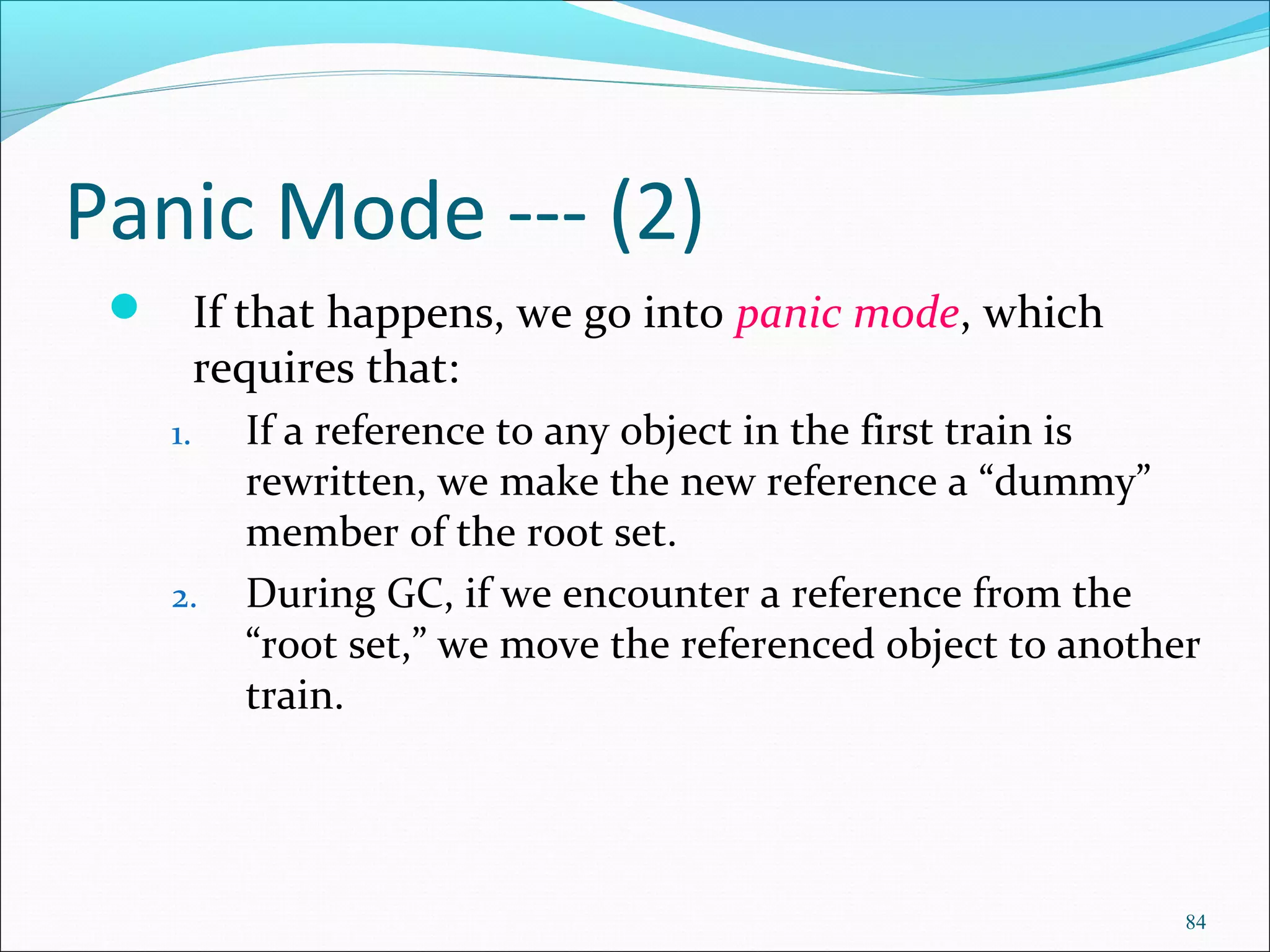 84
Panic Mode --- (2)
 If that happens, we go into panic mode, which
requires that:
1. If a reference to any object in the first train is
rewritten, we make the new reference a “dummy”
member of the root set.
2. During GC, if we encounter a reference from the
“root set,” we move the referenced object to another
train.
 