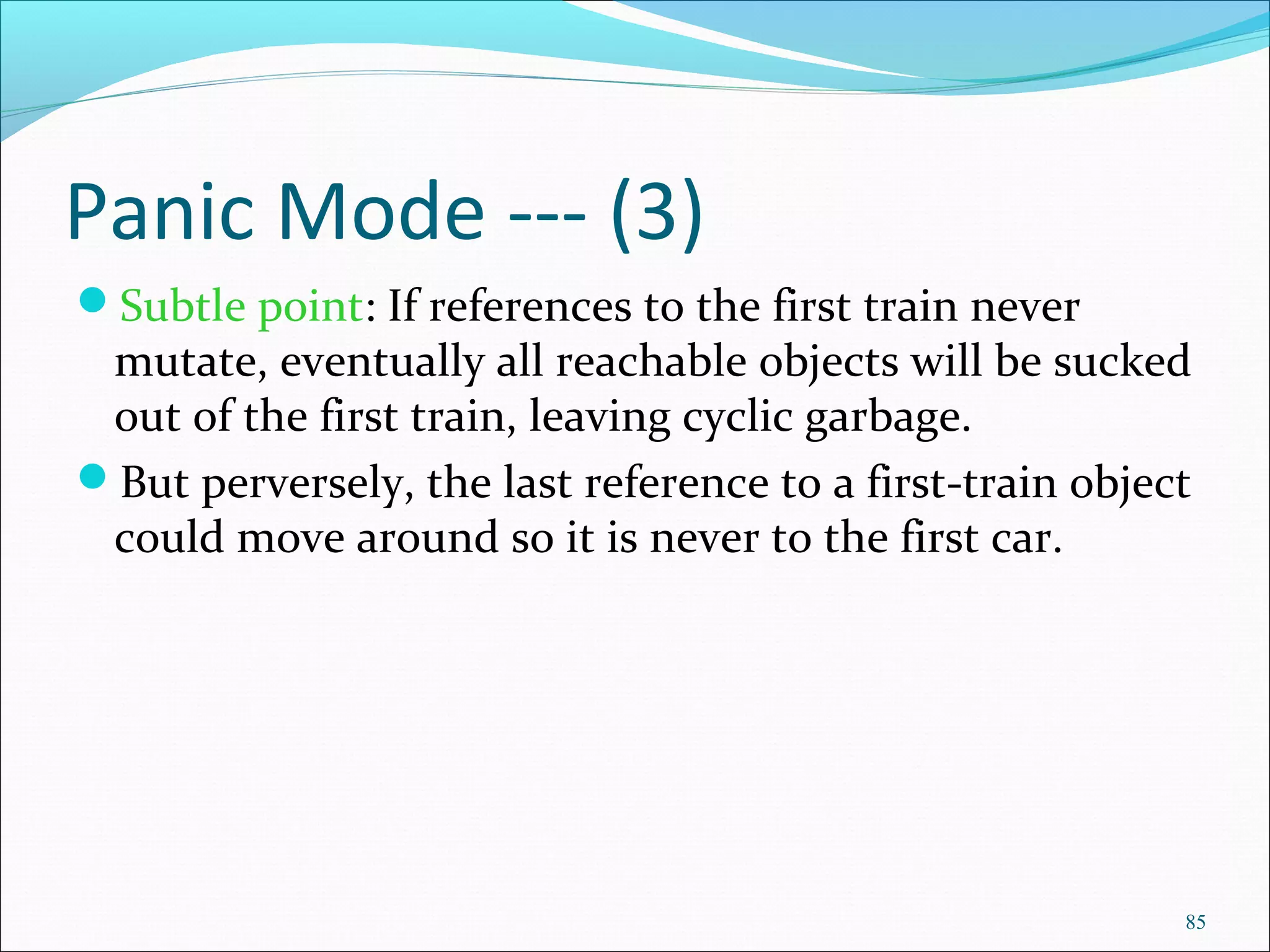 85
Panic Mode --- (3)
Subtle point: If references to the first train never
mutate, eventually all reachable objects will be sucked
out of the first train, leaving cyclic garbage.
But perversely, the last reference to a first-train object
could move around so it is never to the first car.
 