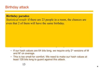 Birthday attack 
Birthday paradox 
Statistical result: if there are 23 people in a room, the chances are 
even that 2 of them will have the same birthday. 
1. Alice prepares two versions M and M' of a contract for Bob. M is favourable 
to Bob and M' is not. 
2. Alice makes several subtly different versions of both M and M' that are 
visually indistinguishable from each other by methods such as adding spaces 
at the ends of lines. She compares the hashes of all the versions of M with all 
the versions of M'. (She is likely to find a match because of the Birthday 
Paradox). 
3. When she has a pair of documents M and M' that hash to the same value, she 
gives the favourable document M to Bob for him to sign with a digital 
signature using his private key. When he returns it, she substitutes the 
matching unfavourable version M', retaining the signature from M. 
– If our hash values are 64 bits long, we require only 232 versions of M 
and M’ on average. 
– This is too small for comfort. We need to make our hash values at 
least 128 bits long to guard against this attack. 
13 
* 
 