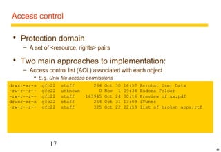 Access control 
 Protection domain 
– A set of resource, rights pairs 
 Two main approaches to implementation: 
– Access control list (ACL) associated with each object 
 E.g. Unix file access permissions  
 For more complex object types and user communities, ACLs can become 
very complex 
drwxr-xr-x gfc22 staff 264 Oct 30 16:57 Acrobat User Data 
-rw-r--r-- gfc22 unknown 0 Nov 1 09:34 Eudora Folder 
-rw-r--– r-- Capabilities gfc22 associated staff 163945 with principals 
Oct 24 00:16 Preview of xx.pdf 
drwxr-xr-x gfc22 staff 264 Oct 31 13:09 iTunes 
-rw-r--r-- gfc22 staff 325 Oct 22 22:59 list of broken apps.rtf 
 Like a key 
 Format: resource id, permitted operations, authentication code 
 Must be unforgeable 
 Problems: eavesdropping, difficulty of cancellation 
17 
* 
 