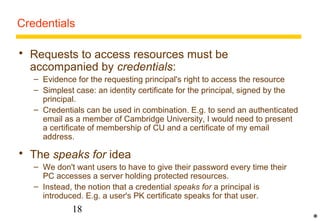 Credentials 
 Requests to access resources must be 
accompanied by credentials: 
– Evidence for the requesting principal's right to access the resource 
– Simplest case: an identity certificate for the principal, signed by the 
principal. 
– Credentials can be used in combination. E.g. to send an authenticated 
email as a member of Cambridge University, I would need to present 
a certificate of membership of CU and a certificate of my email 
address. 
 The speaks for idea 
– We don't want users to have to give their password every time their 
PC accesses a server holding protected resources. 
– Instead, the notion that a credential speaks for a principal is 
introduced. E.g. a user's PK certificate speaks for that user. 
18 
* 
 