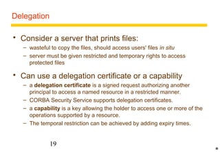 19 
Delegation 
 Consider a server that prints files: 
– wasteful to copy the files, should access users' files in situ 
– server must be given restricted and temporary rights to access 
protected files 
 Can use a delegation certificate or a capability 
– a delegation certificate is a signed request authorizing another 
principal to access a named resource in a restricted manner. 
– CORBA Security Service supports delegation certificates. 
– a capability is a key allowing the holder to access one or more of the 
operations supported by a resource. 
– The temporal restriction can be achieved by adding expiry times. 
* 
 