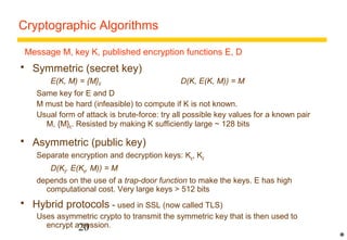 Cryptographic Algorithms 
 Symmetric (secret key) 
E(K, M) = {M}K D(K, E(K, M)) = M 
Same key for E and D 
M must be hard (infeasible) to compute if K is not known. 
Usual form of attack is brute-force: try all possible key values for a known pair 
M, {M}K. Resisted by making K sufficiently large ~ 128 bits 
 Asymmetric (public key) 
Separate encryption and decryption keys: Ke, Kd 
D(Kd. E(Ke, M)) = M 
depends on the use of a trap-door function to make the keys. E has high 
computational cost. Very large keys  512 bits 
 Hybrid protocols - used in SSL (now called TLS) 
Uses asymmetric crypto to transmit the symmetric key that is then used to 
encrypt a session. 
20 
* 
Message M, key K, published encryption functions E, D 
 