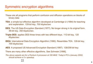 Symmetric encryption algorithms 
These are all programs that perform confusion and diffusion operations on blocks of 
22 
binary data 
TEA: a simple but effective algorithm developed at Cambridge U (1994) for teaching 
and explanation. 128-bit key, 700 kbytes/sec 
DES: The US Data Encryption Standard (1977). No longer strong in its original form. 
56-bit key, 350 kbytes/sec. 
Triple-DES: applies DES three times with two different keys. 112-bit key, 120 
Kbytes/sec 
IDEA: International Data Encryption Algorithm (1990). Resembles TEA. 128-bit key, 
700 kbytes/sec 
AES: A proposed US Advanced Encryption Standard (1997). 128/256-bit key. 
There are many other effective algorithms. See Schneier [1996]. 
The above speeds are for a Pentium II processor at 330 MHZ. Today's PC's (January 2002) 
should achieve a 5 x speedup. 
* 
 