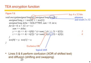 TEA encryption function 
void encrypt(unsigned long k[], unsigned long text[]) { 
unsigned long y = text[0], z = text[1]; 
unsigned long delta = 0x9e3779b9, sum = 0; int n; 
for (n= 0; n  32; n++) { 
sum += delta; 
y += ((z  4) + k[0]) ^ (z+sum) ^ ((z  5) + k[1]); 5 
z += ((y  4) + k[2]) ^ (y+sum) ^ ((y  5) + k[3]); 6 
} 
text[0] = y; text[1] = z; 
23 
} 
 Lines 5  6 perform confusion (XOR of shifted text) 
and diffusion (shifting and swapping) 
* 
Figure 7.8 key 4 x 32 bits 
plaintext 
and result 2 x 32 
Exclusive OR 
logical shift 
 