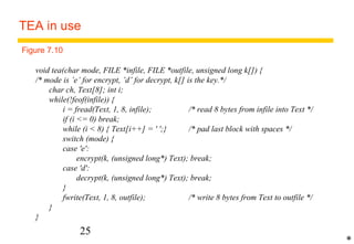 TEA in use 
Figure 7.10 
void tea(char mode, FILE *infile, FILE *outfile, unsigned long k[]) { 
/* mode is ’e’ for encrypt, ’d’ for decrypt, k[] is the key.*/ 
char ch, Text[8]; int i; 
while(!feof(infile)) { 
i = fread(Text, 1, 8, infile); /* read 8 bytes from infile into Text */ 
if (i = 0) break; 
while (i  8) { Text[i++] = ' ';} /* pad last block with spaces */ 
switch (mode) { 
case 'e': 
encrypt(k, (unsigned long*) Text); break; 
case 'd': 
decrypt(k, (unsigned long*) Text); break; 
} 
fwrite(Text, 1, 8, outfile); /* write 8 bytes from Text to outfile */ 
25 
} 
} 
* 
 