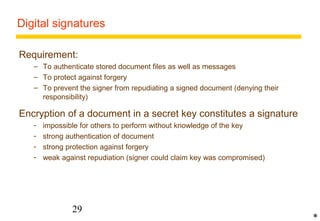 Digital signatures 
Requirement: 
– To authenticate stored document files as well as messages 
– To protect against forgery 
– To prevent the signer from repudiating a signed document (denying their 
responsibility) 
Encryption of a document in a secret key constitutes a signature 
- impossible for others to perform without knowledge of the key 
- strong authentication of document 
- strong protection against forgery 
- weak against repudiation (signer could claim key was compromised) 
29 
* 
 
