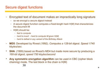 Secure digest functions 
- Encrypted text of document makes an impractically long signature 
- so we encrypt a secure digest instead 
- A secure digest function computes a fixed-length hash H(M) that characterizes 
the document M 
- H(M) should be: 
- fast to compute 
- hard to invert - hard to compute M given H(M) 
- hard to defeat in any variant of the Birthday Attack 
- MD5: Developed by Rivest (1992). Computes a 128-bit digest. Speed 1740 
30 
kbytes/sec. 
 SHA: (1995) based on Rivest's MD4 but made more secure by producing a 
160-bit digest, speed 750 kbytes/second 
 Any symmetric encryption algorithm can be used in CBC (cipher block 
chaining) mode. The last block in the chain is H(M) 
* 
 