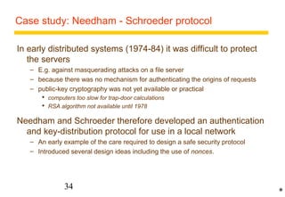 Case study: Needham - Schroeder protocol 
In early distributed systems (1974-84) it was difficult to protect 
the servers 
– E.g. against masquerading attacks on a file server 
– because there was no mechanism for authenticating the origins of requests 
– public-key cryptography was not yet available or practical 
 computers too slow for trap-door calculations 
 RSA algorithm not available until 1978 
Needham and Schroeder therefore developed an authentication 
and key-distribution protocol for use in a local network 
– An early example of the care required to design a safe security protocol 
– Introduced several design ideas including the use of nonces. 
34 
* 
 