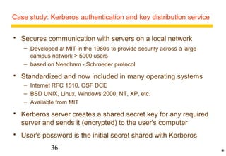 Case study: Kerberos authentication and key distribution service 
 Secures communication with servers on a local network 
– Developed at MIT in the 1980s to provide security across a large 
campus network  5000 users 
– based on Needham - Schroeder protocol 
 Standardized and now included in many operating systems 
– Internet RFC 1510, OSF DCE 
– BSD UNIX, Linux, Windows 2000, NT, XP, etc. 
– Available from MIT 
 Kerberos server creates a shared secret key for any required 
server and sends it (encrypted) to the user's computer 
 User's password is the initial secret shared with Kerberos 
36 
* 
 