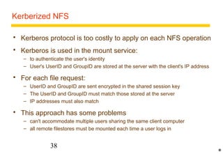 Kerberized NFS 
 Kerberos protocol is too costly to apply on each NFS operation 
 Kerberos is used in the mount service: 
– to authenticate the user's identity 
– User's UserID and GroupID are stored at the server with the client's IP address 
 For each file request: 
– UserID and GroupID are sent encrypted in the shared session key 
– The UserID and GroupID must match those stored at the server 
– IP addresses must also match 
 This approach has some problems 
– can't accommodate multiple users sharing the same client computer 
– all remote filestores must be mounted each time a user logs in 
38 
* 
 
