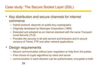 Case study: The Secure Socket Layer (SSL) 
 Key distribution and secure channels for internet 
commerce 
– Hybrid protocol; depends on public-key cryptography 
– Originally developed by Netscape Corporation (1994) 
– Extended and adopted as an Internet standard with the name Transport 
Level Security (TLS) 
– Provides the security in all web servers and browsers and in secure 
versions of Telnet, FTP and other network applications 
 Design requirements 
– Secure communication without prior negotation or help from 3rd parties 
– Free choice of crypto algorithms by client and server 
– communication in each direction can be authenticated, encrypted or both 
39 
 