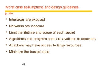 Worst case assumptions and design guidelines 
45 
[p. 260] 
 Interfaces are exposed 
 Networks are insecure 
 Limit the lifetime and scope of each secret 
 Algorithms and program code are available to attackers 
 Attackers may have access to large resources 
 Minimize the trusted base 
