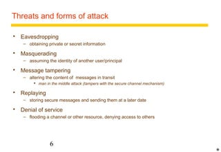 Threats and forms of attack 
 Eavesdropping 
– obtaining private or secret information 
 Masquerading 
– assuming the identity of another user/principal 
 Message tampering 
– altering the content of messages in transit 
 man in the middle attack (tampers with the secure channel mechanism) 
6 
 Replaying 
– storing secure messages and sending them at a later date 
 Denial of service 
– flooding a channel or other resource, denying access to others 
* 
 