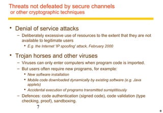 Threats not defeated by secure channels 
or other cryptographic techniques 
 Denial of service attacks 
– Deliberately excessive use of resources to the extent that they are not 
available to legitimate users 
 E.g. the Internet 'IP spoofing' attack, February 2000 
 Trojan horses and other viruses 
– Viruses can only enter computers when program code is imported. 
– But users often require new programs, for example: 
 New software installation 
 Mobile code downloaded dynamically by existing software (e.g. Java 
applets) 
 Accidental execution of programs transmitted surreptitiously 
– Defences: code authentication (signed code), code validation (type 
checking, proof), sandboxing. 
7 
* 
 