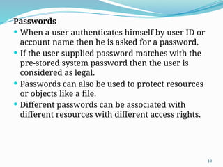 10
Passwords
 When a user authenticates himself by user ID or
account name then he is asked for a password.
 If the user supplied password matches with the
pre-stored system password then the user is
considered as legal.
 Passwords can also be used to protect resources
or objects like a file.
 Different passwords can be associated with
different resources with different access rights.
 