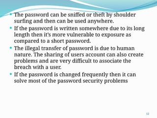 12
 The password can be sniffed or theft by shoulder
surfing and then can be used anywhere.
 If the password is written somewhere due to its long
length then it’s more vulnerable to exposure as
compared to a short password.
 The illegal transfer of password is due to human
nature. The sharing of users account can also create
problems and are very difficult to associate the
breach with a user.
 If the password is changed frequently then it can
solve most of the password security problems
 