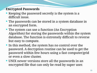 13
Encrypted Passwords
 Keeping the password secretly is the system is a
difficult issue.
 The passwords can be stored in a system database in
an encrypted form.
 The system can use a function (An Encryption
Algorithm) for storing the passwords within the system
database. The function is extremely difficult to reverse
but easy to compute.
 In this method, the system has no control over the
password. A decryption routine can be used to get the
password within few hours using a fast computer/grid
or even a slow cluster.
 UNIX newer versions store all the passwords in an
encrypted file that can only be read by super user.
 