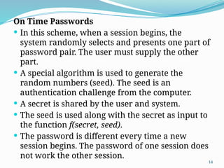 14
On Time Passwords
 In this scheme, when a session begins, the
system randomly selects and presents one part of
password pair. The user must supply the other
part.
 A special algorithm is used to generate the
random numbers (seed). The seed is an
authentication challenge from the computer.
 A secret is shared by the user and system.
 The seed is used along with the secret as input to
the function f(secret, seed).
 The password is different every time a new
session begins. The password of one session does
not work the other session.
 