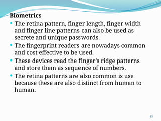 15
Biometrics
 The retina pattern, finger length, finger width
and finger line patterns can also be used as
secrete and unique passwords.
 The fingerprint readers are nowadays common
and cost effective to be used.
 These devices read the finger’s ridge patterns
and store them as sequence of numbers.
 The retina patterns are also common is use
because these are also distinct from human to
human.
 