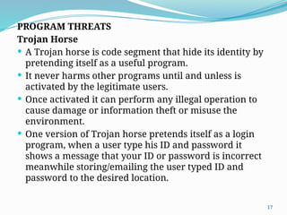 17
PROGRAM THREATS
Trojan Horse
 A Trojan horse is code segment that hide its identity by
pretending itself as a useful program.
 It never harms other programs until and unless is
activated by the legitimate users.
 Once activated it can perform any illegal operation to
cause damage or information theft or misuse the
environment.
 One version of Trojan horse pretends itself as a login
program, when a user type his ID and password it
shows a message that your ID or password is incorrect
meanwhile storing/emailing the user typed ID and
password to the desired location.
 