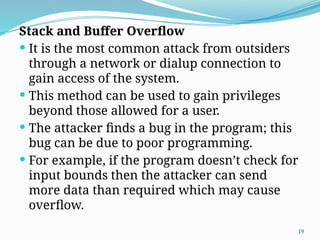 19
Stack and Buffer Overflow
 It is the most common attack from outsiders
through a network or dialup connection to
gain access of the system.
 This method can be used to gain privileges
beyond those allowed for a user.
 The attacker finds a bug in the program; this
bug can be due to poor programming.
 For example, if the program doesn’t check for
input bounds then the attacker can send
more data than required which may cause
overflow.
 
