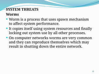 22
SYSTEM THREATS
Worms
 Worm is a process that uses spawn mechanism
to affect system performance.
 It copies itself using system resources and finally
locking out system use by all other processes.
 On computer networks worms are very common
and they can reproduce themselves which may
result in shutting down the entire network.
 