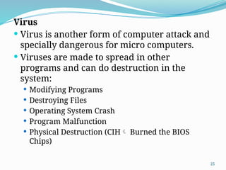 25
Virus
 Virus is another form of computer attack and
specially dangerous for micro computers.
 Viruses are made to spread in other
programs and can do destruction in the
system:
 Modifying Programs
 Destroying Files
 Operating System Crash
 Program Malfunction
 Physical Destruction (CIH Burned the BIOS
Chips)
 