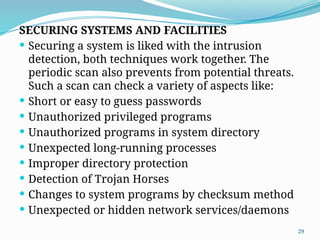 29
SECURING SYSTEMS AND FACILITIES
 Securing a system is liked with the intrusion
detection, both techniques work together. The
periodic scan also prevents from potential threats.
Such a scan can check a variety of aspects like:
 Short or easy to guess passwords
 Unauthorized privileged programs
 Unauthorized programs in system directory
 Unexpected long-running processes
 Improper directory protection
 Detection of Trojan Horses
 Changes to system programs by checksum method
 Unexpected or hidden network services/daemons
 