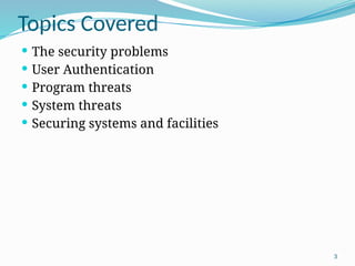 3
Topics Covered
 The security problems
 User Authentication
 Program threats
 System threats
 Securing systems and facilities
 