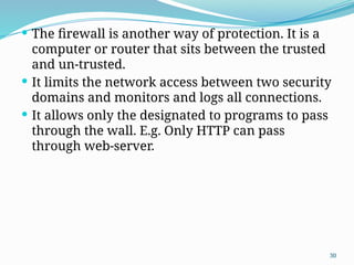 30
 The firewall is another way of protection. It is a
computer or router that sits between the trusted
and un-trusted.
 It limits the network access between two security
domains and monitors and logs all connections.
 It allows only the designated to programs to pass
through the wall. E.g. Only HTTP can pass
through web-server.
 