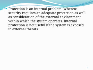 5
 Protection is an internal problem. Whereas
security requires an adequate protection as well
as consideration of the external environment
within which the system operates. Internal
protection is not useful if the system is exposed
to external threats.
 