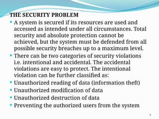 6
THE SECURITY PROBLEM
 A system is secured if its resources are used and
accessed as intended under all circumstances. Total
security and absolute protection cannot be
achieved, but the system must be defended from all
possible security breaches up to a maximum level.
 There can be two categories of security violations
i.e. intentional and accidental. The accidental
violations are easy to protect. The intentional
violation can be further classified as:
 Unauthorized reading of data (information theft)
 Unauthorized modification of data
 Unauthorized destruction of data
 Preventing the authorized users from the system
 