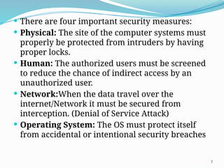 7
 There are four important security measures:
 Physical: The site of the computer systems must
properly be protected from intruders by having
proper locks.
 Human: The authorized users must be screened
to reduce the chance of indirect access by an
unauthorized user.
 Network:When the data travel over the
internet/Network it must be secured from
interception. (Denial of Service Attack)
 Operating System: The OS must protect itself
from accidental or intentional security breaches
 