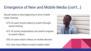 Emergence of New and Mobile Media (con’t…)
Social media is also beginning to drive mobile
video viewing.
67% of users found videos to watch through
social sharing
41% of survey respondents use search engines
to watch videos
35% of users watch videos on mobile devices
U.S. men more likely to watch mobile video
 