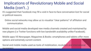 Implications of Revolutionary Mobile and Social
Media (con’t…)
It’s suggested that Facebook may fill a void in face-to-face conversation lost for social
or political reasons.
Online social networks may allow us to visualize “clear patterns” of affiliation and
communication.
Mobile and social media developed new media channels created and maintained by
new players (i.e Twitter functions with low bandwidth availability unlike Facebook).
Mobile apps VS Newspaper, Magazines & Books: smartphones and tablets offer more
options and extremely current content.
Social and mobile media used as tools of mobilization, revolution and international
awareness
 