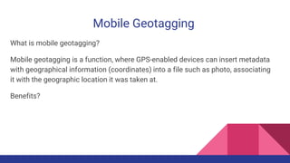 Mobile Geotagging
What is mobile geotagging?
Mobile geotagging is a function, where GPS-enabled devices can insert metadata
with geographical information (coordinates) into a file such as photo, associating
it with the geographic location it was taken at.
Benefits?
 
