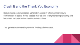 Crush It and the Thank You Economy
Social media communication ushered in an era in which entrepreneurs
comfortable in social media spaces may be able to skyrocket in popularity and
become a rock star within the innovation culture.
This generates interest in potential funding of new ideas.
 