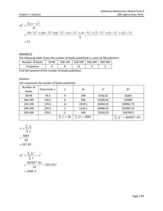 Additional Mathematics Module Form 4
Chapter 7- Statistics SMK Agama Arau, Perlis
Page | 89
N
xx
__
2
2 )( −∑
=σ
8
)712()75()77()74()71()78()710()79( 22222222
−+−+−+−+−+−+−+−
=
11=
Example 2:
The following table shows the number of books published in a year by 30 publishers.
Number of books 50-99 100-149 150-199 200-249 250-599
Frequency 4 8 11 5 2
Find the varience of the number of books published.
Solution:
Let x represent the number of books published.
Number of
books
Class mark, x f fx x2
fx2
50-99 74.5 4 298 5550.25 22201
100-149 124.5 8 996 15500.25 124002
150-199 174.5 11 1919.5 30450.25 334952.75
200-249 224.5 5 1122.5 50400.25 252001.25
250-299 274.5 2 549 75350.25 250700.5
30=∑ f 4885=∑ fx 50.8838572
=∑ fx
f
fx
x
∑
∑
=
__
30
4885
=
83.162=
__
2
2
2
x
f
fx
−
∑
∑
=σ
2
)83.162(
30
50.883857
−=
3.2948=
 