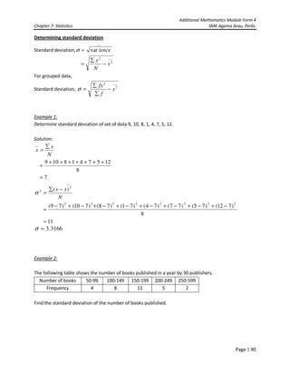 Additional Mathematics Module Form 4
Chapter 7- Statistics SMK Agama Arau, Perlis
Page | 90
Determining standard deviation
Standard deviation,σ =
__
var ience
__
2
2
x
N
x
−
∑
=
For grouped data,
Standard deviation,
__
2
2
x
f
fx
−
∑
∑
=σ
Example 1:
Determine standard deviation of set of data 9, 10, 8, 1, 4, 7, 5, 12.
Solution:
N
x
x
∑
=
__
8
1257418109 +++++++
=
7=
N
xx
__
2
2 )( −∑
=σ
8
)712()75()77()74()71()78()710()79( 22222222
−+−+−+−+−+−+−+−
=
11=
3166.3=σ
Example 2:
The following table shows the number of books published in a year by 30 publishers.
Number of books 50-99 100-149 150-199 200-249 250-599
Frequency 4 8 11 5 2
Find the standard deviation of the number of books published.
 