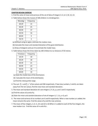 Additional Mathematics Module Form 4
Chapter 7- Statistics SMK Agama Arau, Perlis
Page | 93
CHAPTER REVIEW EXERCISE
1. Find the value of mean and varience of the set of data of integers 3, 5, 6, 9, 10, 12, 13.
2. Table below shows the masses of 100 children in a kindergarten.
Mass(kg) Frequency
20-29 15
30-39 25
40-49 37
50-59 16
60-69 4
70-79 3
(a) Without using an ogive, estimate the median mass.
(b) Calculate the mean and standard deviation of the given distribution.
(c) Draw a histogram and use it to estimate the modal mass.
3. Table below shows the times taken by 100 children to run distance of 50 metres.
Time(sec) Frequency
10-19 10
20-29 18
30-39 21
40-49 23
50-59 18
60-69 10
(a) State the modal class of the distribution.
(b) Calculate the mean of the distribution.
(c) Find the interquartile range.
4. The sum x∑ and 2
x∑ of ten values and 438 respectively. If two new numbers, 5 and 8, are taken
away from the ten values, find the new mean and standard deviation.
5. The mean and standard deviation of a set integers 2, 4, 8, p, q are 5 and 2 respectively.
(a) Find the values of p and of q.
(b) State the mean and standard deviation of set of integers 5, 7, 11, p +3, q+3
6. The mean and varience of six numbers are 6 and 8 respectively. When a new number p is added, the
mean remains the same. Find the values of p and the new varience.
7. The mean of five integers, 3, 4, m, 2m and 22 is 10.When 2 is added to each of the five integers, the
new median isα . Find the value of m and ofα .
 