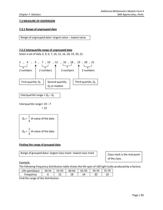 Additional Mathematics Module Form 4
Chapter 7- Statistics SMK Agama Arau, Perlis
Page | 85
7.2 MEASURE OF DISPERSION
7.2.1 Range of ungrouped data
Range of ungrouped data= largest value – lowest value
7.2.2 Interquartile range of ungrouped data
Given a set of data 2, 4, 6, 7, 10, 12, 16, 18, 19, 20, 21.
2 , 4 , 6 , 7 , 10 , 12 , 16 , 18 , 19 , 20 , 21
2 numbers 2 numbers 2 numbers 2 numbers
Interquartile range = Q3 – Q1
Interquartile range= 19 – 7
= 12
Q1 =
4
1
th value of the data
Q3 =
4
3
th value of the data
Finding the range of grouped data
Range of grouped data= largest class mark– lowest class mark
Example:
The following frequency distribution table shows the life span of 100 light bulbs produced by a factory.
Life span(days) 50-54 55-59 60-64 65-59 70-74 75-79
Frequency 6 12 18 24 30 10
Find the range of the distribution.
First quartile, Q1 Second quartile,
Q2 or median
Third quartile, Q3
Class mark is the mid-point
of the class.
 