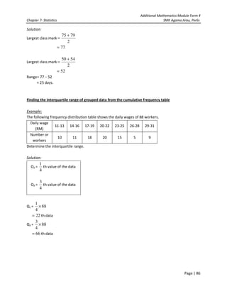 Additional Mathematics Module Form 4
Chapter 7- Statistics SMK Agama Arau, Perlis
Page | 86
Solution:
Largest class mark
2
7975 +
=
77=
Largest class mark
2
5450 +
=
52=
Range= 77 – 52
= 25 days.
Finding the interquartile range of grouped data from the cumulative frequency table
Example:
The following frequency distribution table shows the daily wages of 88 workers.
Daily wage
(RM)
11-13 14-16 17-19 20-22 23-25 26-28 29-31
Number or
workers
10 11 18 20 15 5 9
Determine the interquartile range.
Solution:
Q1 =
4
1
th value of the data
Q3 =
4
3
th value of the data
Q1 = 88
4
1
×
22= th data
Q3 = 88
4
3
×
66= th data
 